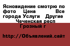 Ясновидение смотрю по фото  › Цена ­ 2 000 - Все города Услуги » Другие   . Чеченская респ.,Грозный г.